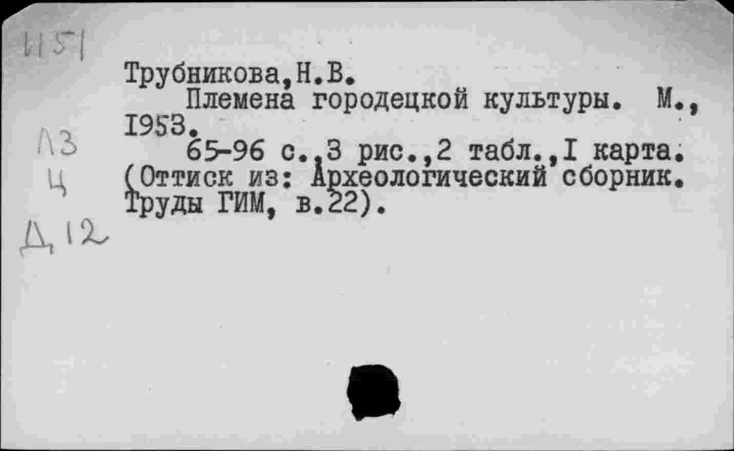 ﻿Трубникова,H.В.
Племена городецкой культуры. М. 1953.
65-96 С..З рис.,2 табл.,1 карта. (Оттиск из: Археологический сборник. Труды РИМ, в.22).